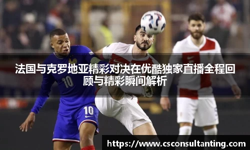 法国与克罗地亚精彩对决在优酷独家直播全程回顾与精彩瞬间解析